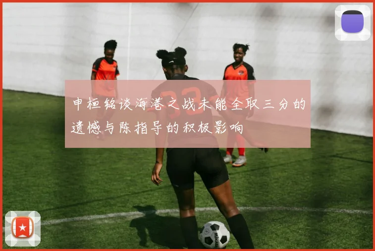 申桓铭谈海港之战未能全取三分的遗憾与陈指导的积极影响
