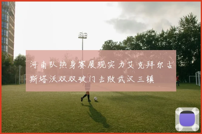 河南队热身赛展现实力艾克拜尔古斯塔沃双双破门击败武汉三镇