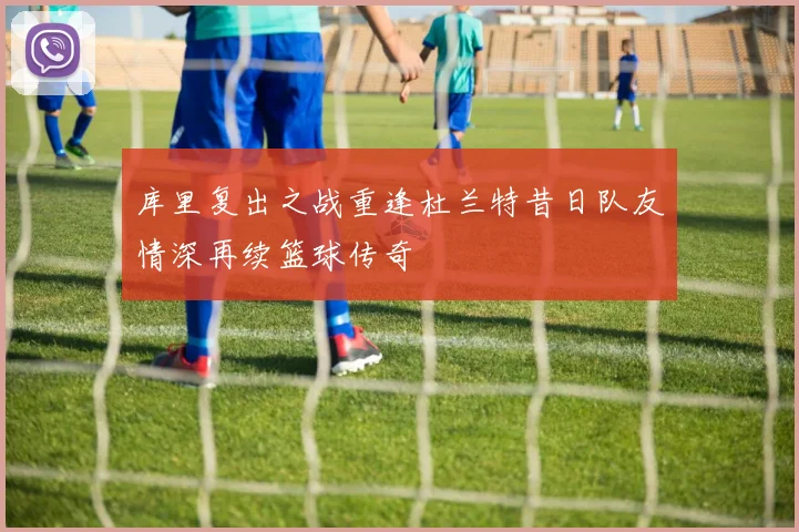 库里复出之战重逢杜兰特昔日队友情深再续篮球传奇