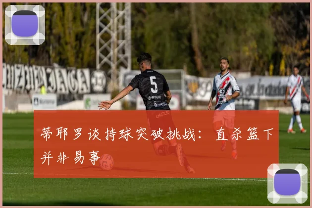 蒂耶罗谈持球突破挑战：直杀篮下并非易事
