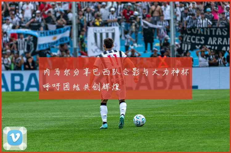 内马尔分享巴西队合影与大力神杯呼吁团结共创辉煌