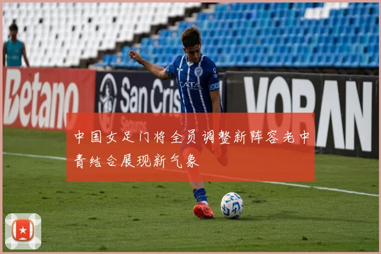 中国女足门将全员调整新阵容老中青结合展现新气象