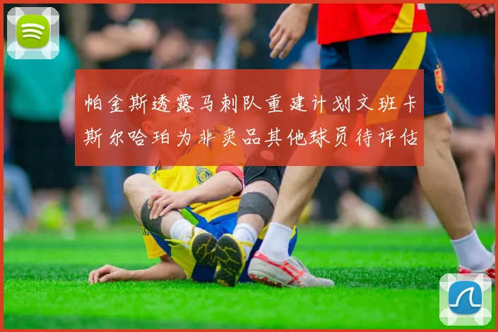 帕金斯透露马刺队重建计划文班卡斯尔哈珀为非卖品其他球员待评估