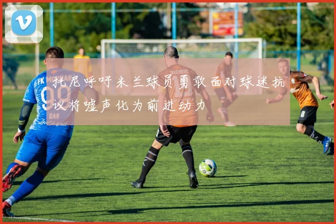 托尼呼吁米兰球员勇敢面对球迷抗议将嘘声化为前进动力